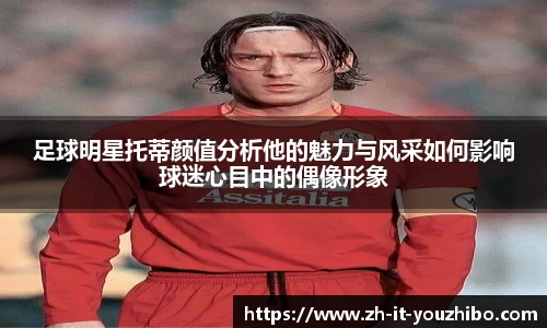 足球明星托蒂颜值分析他的魅力与风采如何影响球迷心目中的偶像形象